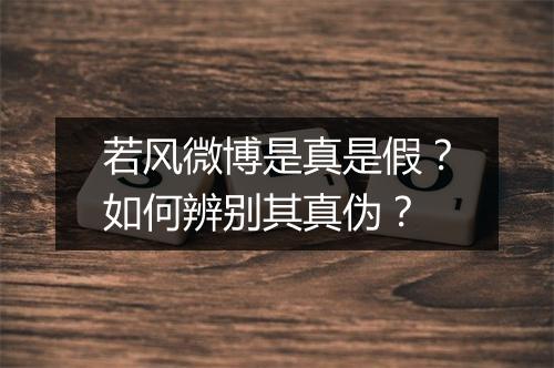 若风微博是真是假?如何辨别其真伪?