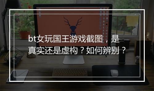 bt女玩国王游戏截图，是真实还是虚构？如何辨别？