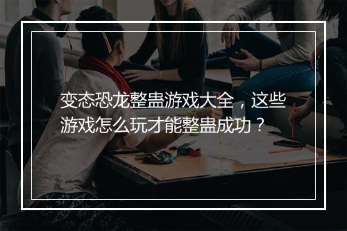 变态恐龙整蛊游戏大全，这些游戏怎么玩才能整蛊成功？