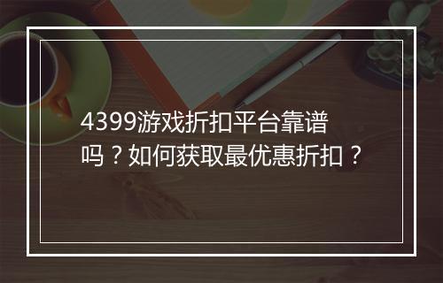 4399游戏折扣平台靠谱吗?如何获取最优惠折扣?