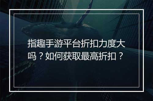 指趣手游平台折扣力度大吗?如何获取最高折扣?