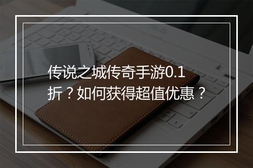 传说之城传奇手游0.1折?如何获得超值优惠?
