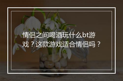 情侣之间喝酒玩什么bt游戏?这款游戏适合情侣吗?