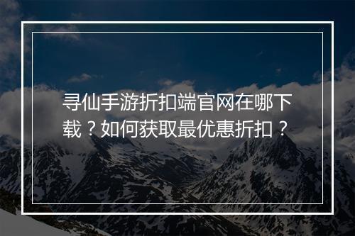寻仙手游折扣端官网在哪下载?如何获取最优惠折扣?