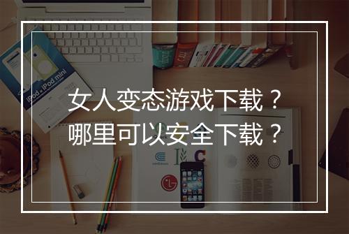 女人变态游戏下载?哪里可以安全下载?