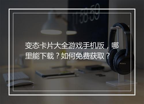 变态卡片大全游戏手机版，哪里能下载？如何免费获取？
