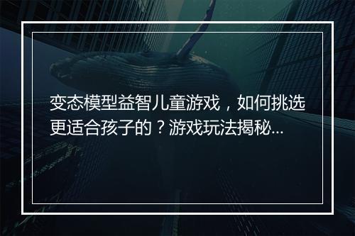 变态模型益智儿童游戏，如何挑选更适合孩子的？游戏玩法揭秘？