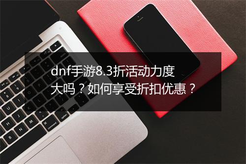 dnf手游8.3折活动力度大吗？如何享受折扣优惠？