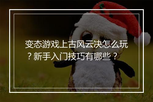 变态游戏上古风云决怎么玩？新手入门技巧有哪些？