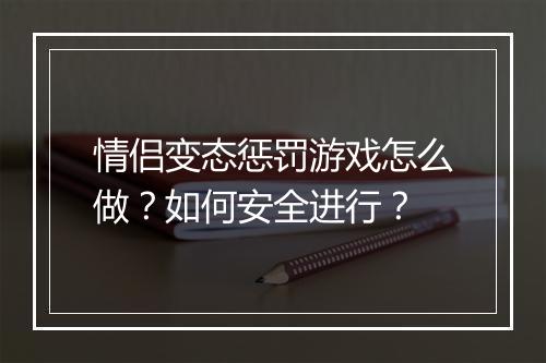 情侣变态惩罚游戏怎么做?如何安全进行?
