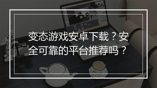变态游戏安卓下载？安全可靠的平台推荐吗？
