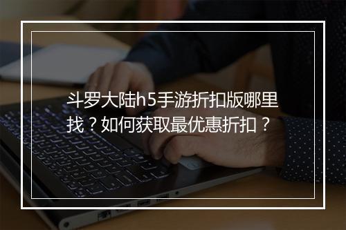 斗罗大陆h5手游折扣版哪里找？如何获取最优惠折扣？