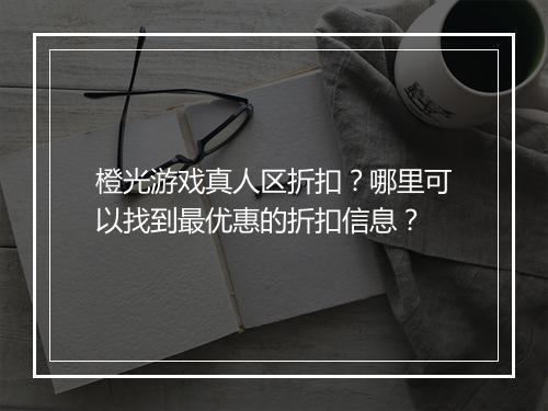 橙光游戏真人区折扣？哪里可以找到最优惠的折扣信息？