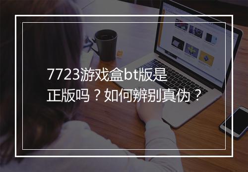 7723游戏盒bt版是正版吗？如何辨别真伪？