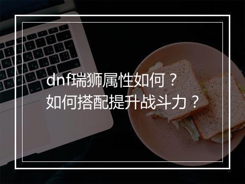 dnf瑞狮属性如何？如何搭配提升战斗力？