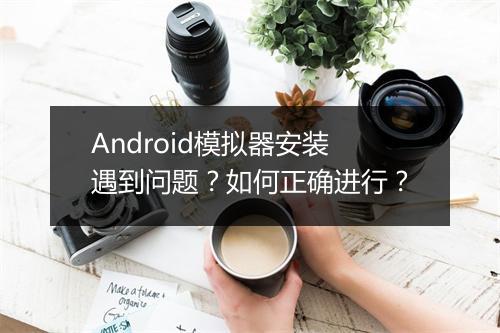 Android模拟器安装遇到问题?如何正确进行?