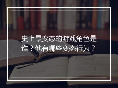 史上最变态的游戏角色是谁？他有哪些变态行为？