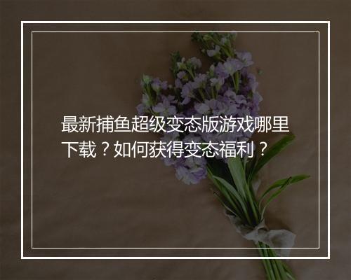 最新捕鱼超级变态版游戏哪里下载？如何获得变态福利？