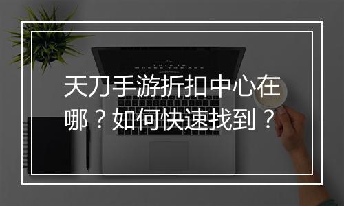 天刀手游折扣中心在哪?如何快速找到?