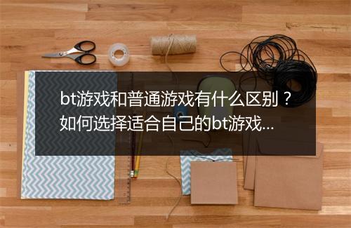 bt游戏和普通游戏有什么区别?如何选择适合自己的bt游戏?
