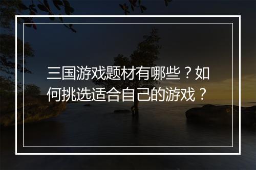 三国游戏题材有哪些？如何挑选适合自己的游戏？