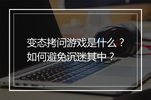变态拷问游戏是什么?如何避免沉迷其中?