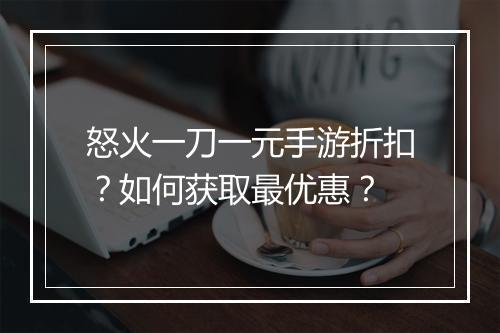 怒火一刀一元手游折扣?如何获取最优惠?