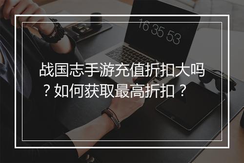 战国志手游充值折扣大吗？如何获取最高折扣？