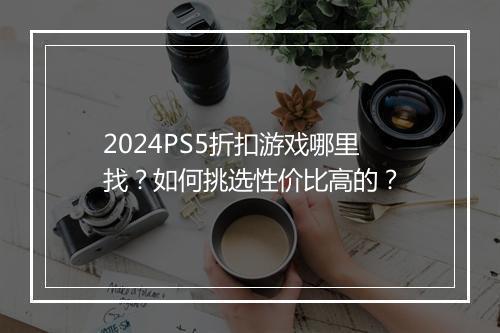2024PS5折扣游戏哪里找？如何挑选性价比高的？