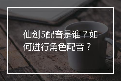仙剑5配音是谁？如何进行角色配音？