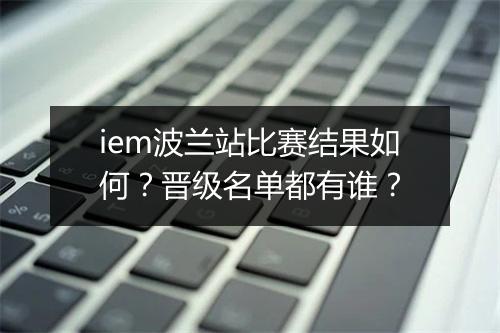 iem波兰站比赛结果如何？晋级名单都有谁？