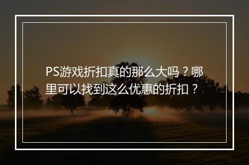 PS游戏折扣真的那么大吗？哪里可以找到这么优惠的折扣？