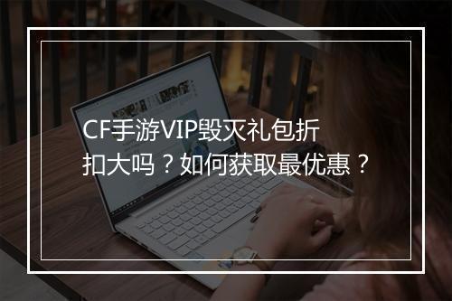 CF手游VIP毁灭礼包折扣大吗？如何获取最优惠？