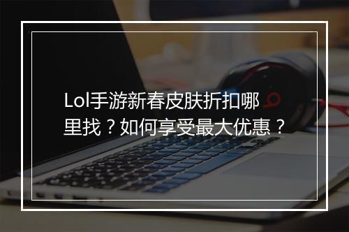 Lol手游新春皮肤折扣哪里找？如何享受最大优惠？