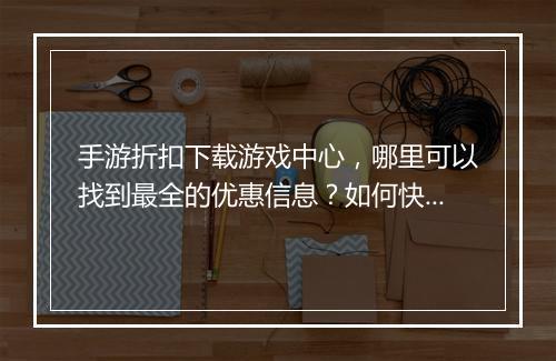手游折扣下载游戏中心，哪里可以找到最全的优惠信息？如何快速下载？
