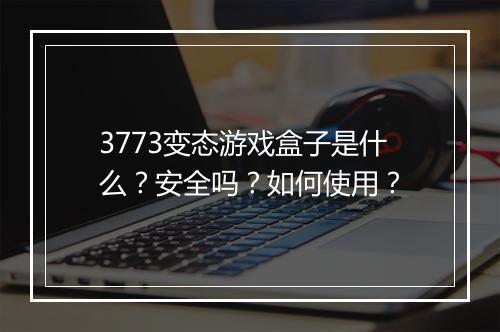 3773变态游戏盒子是什么？安全吗？如何使用？