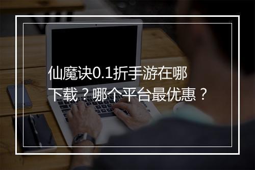 仙魔诀0.1折手游在哪下载？哪个平台最优惠？