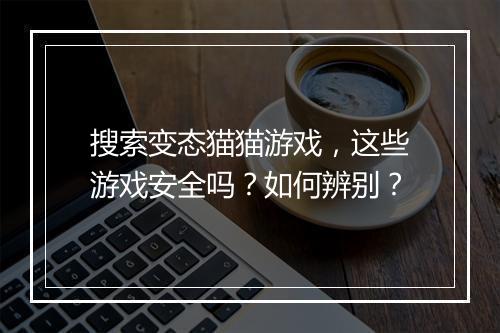 搜索变态猫猫游戏，这些游戏安全吗？如何辨别？