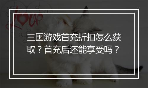 三国游戏首充折扣怎么获取?首充后还能享受吗?