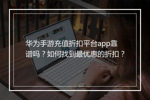 华为手游充值折扣平台app靠谱吗？如何找到最优惠的折扣？