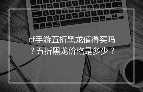 cf手游五折黑龙值得买吗？五折黑龙价格是多少？