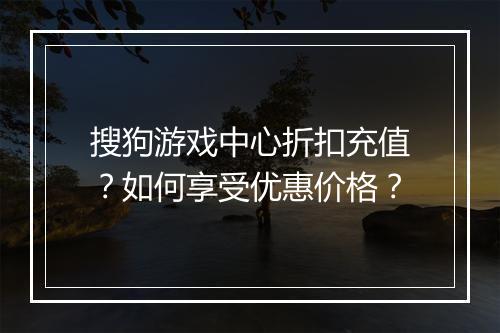 搜狗游戏中心折扣充值？如何享受优惠价格？