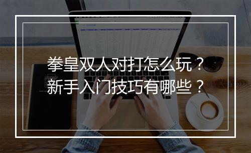 拳皇双人对打怎么玩？新手入门技巧有哪些？
