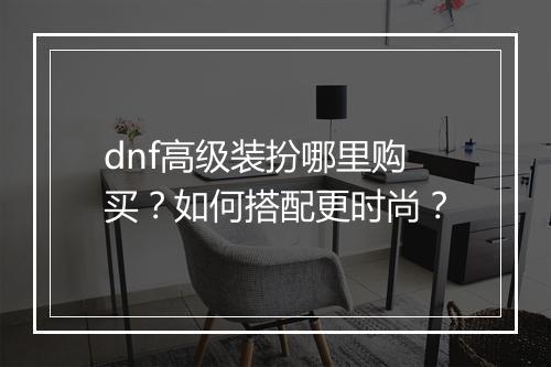 dnf高级装扮哪里购买？如何搭配更时尚？