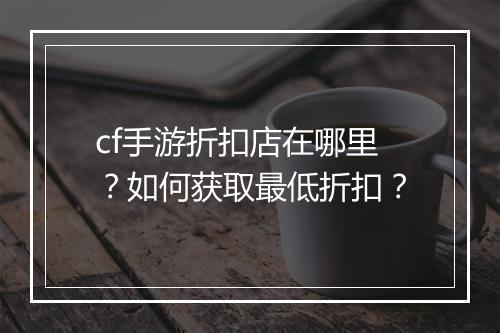 cf手游折扣店在哪里?如何获取最低折扣?