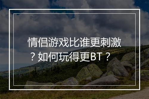 情侣游戏比谁更刺激？如何玩得更BT？