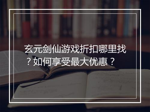 玄元剑仙游戏折扣哪里找？如何享受最大优惠？