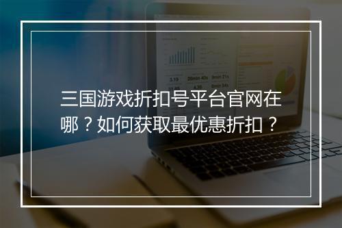 三国游戏折扣号平台官网在哪？如何获取最优惠折扣？
