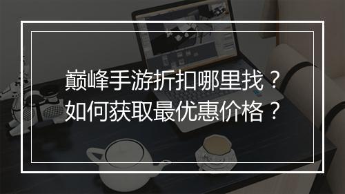 巅峰手游折扣哪里找？如何获取最优惠价格？