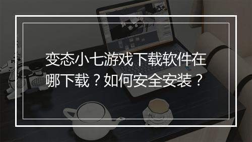 变态小七游戏下载软件在哪下载？如何安全安装？